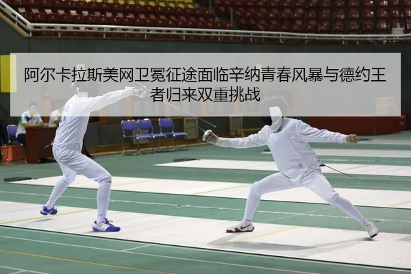 阿尔卡拉斯美网卫冕征途面临辛纳青春风暴与德约王者归来双重挑战