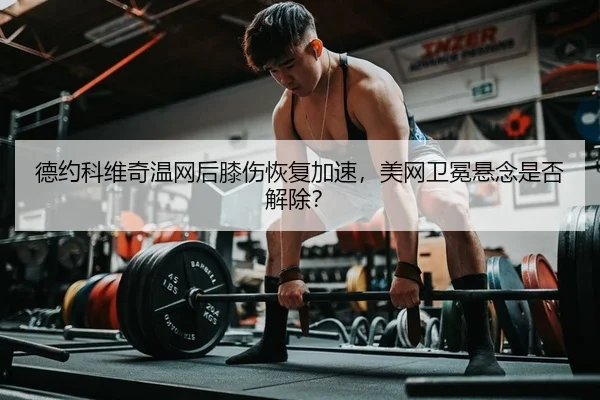 德约科维奇温网后膝伤恢复加速，美网卫冕悬念是否解除？